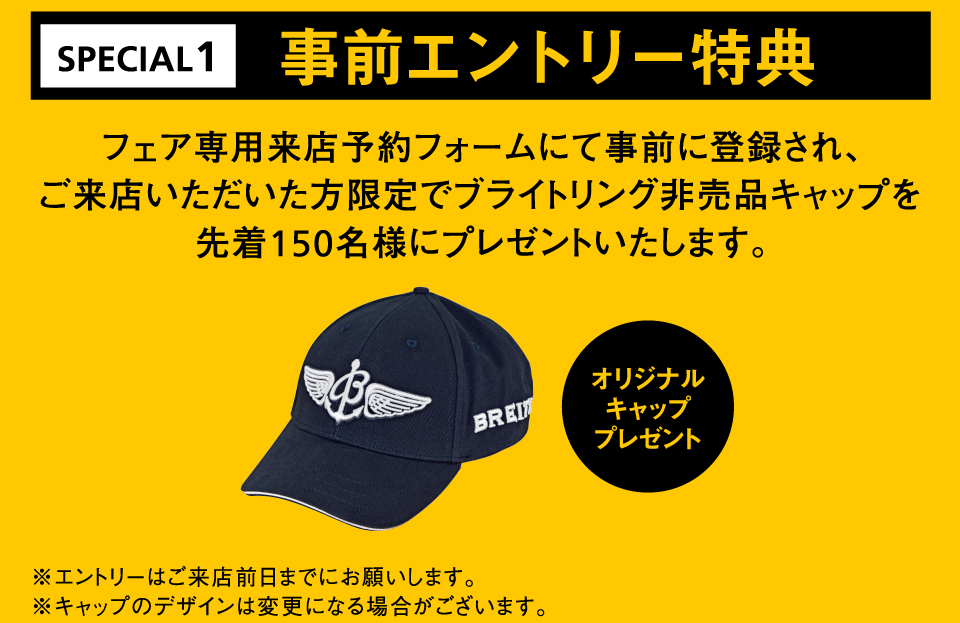 事前エントリー特典 フェア専用来店予約フォームにて事前に登録され、ご来店いただいた方限定でブライトリング非売品キャップを先着150名様にプレゼントいたします。