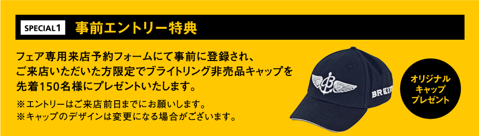 事前エントリー特典 フェア専用来店予約フォームにて事前に登録され、ご来店いただいた方限定でブライトリング非売品キャップを先着150名様にプレゼントいたします。