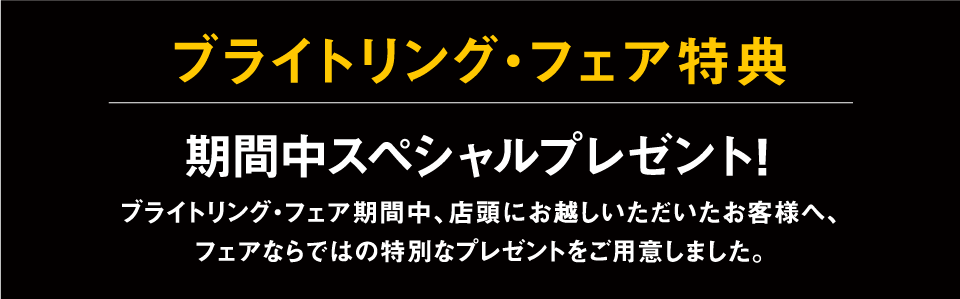 ブライトリング・フェア特典 期間中スペシャルプレゼント!ブライトリング・フェア期間中、店頭にお越しいただいたお客様へ、
フェアならではの特別なプレゼントをご用意しました。