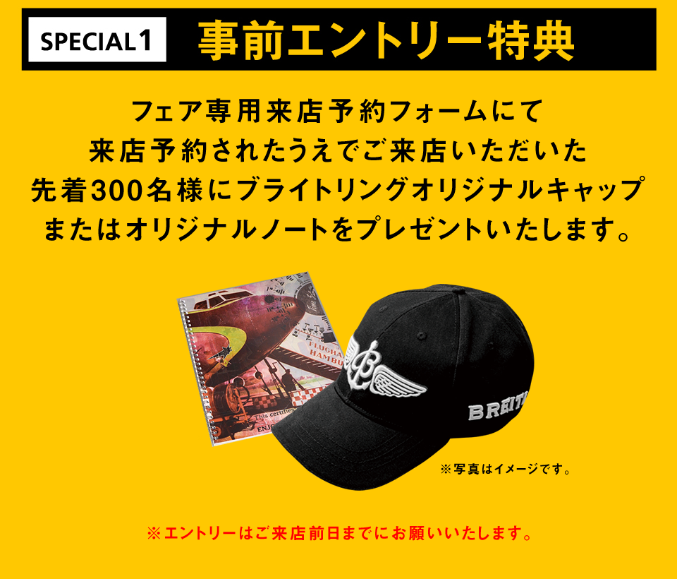 事前エントリー特典 フェア専用来店予約フォームにて事前に登録され、ご来店いただいた方限定でブライトリング非売品キャップを先着150名様にプレゼントいたします。