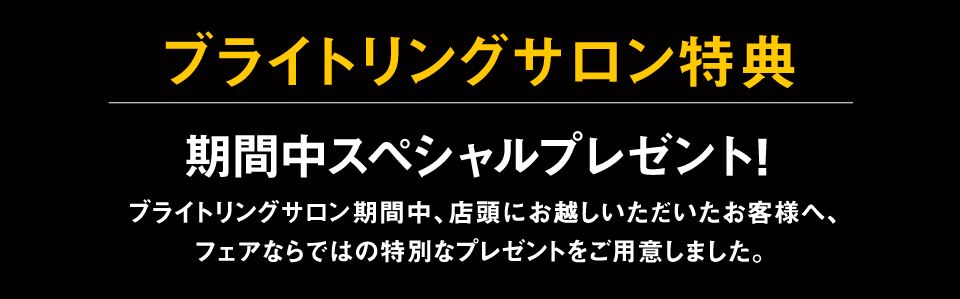 ブライトリング・フェア特典 期間中スペシャルプレゼント!ブライトリング・フェア期間中、店頭にお越しいただいたお客様へ、
フェアならではの特別なプレゼントをご用意しました。