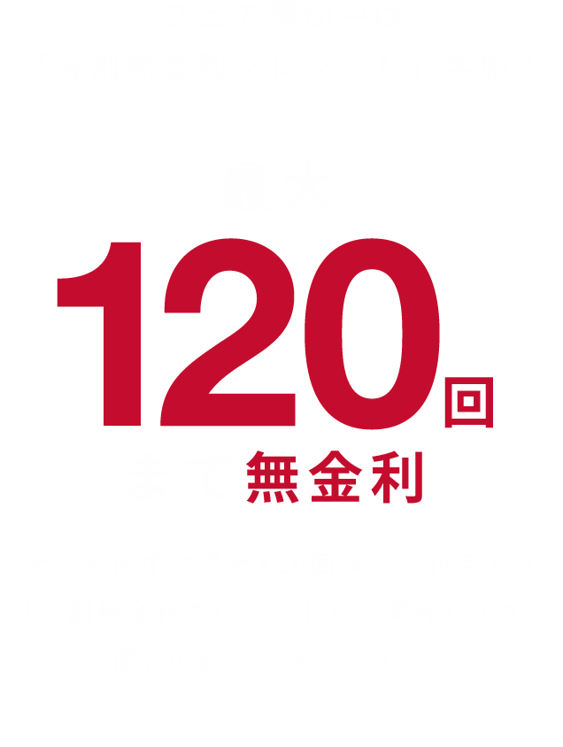 最大120回まで無金利　フェア期間中は最大120回までご利用できる「分割無金利クレジット」を実施します。憧れの品をお求めやすく。