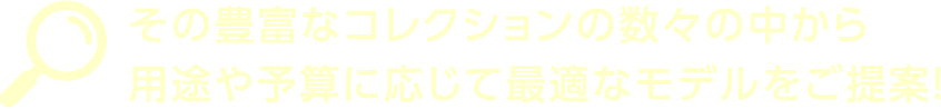 その豊富なコレクションの数々の中から用途や予算に応じて最適なモデルをご提案！
