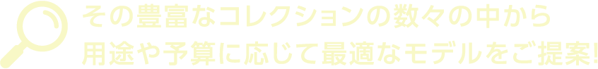 その豊富なコレクションの数々の中から用途や予算に応じて最適なモデルをご提案！